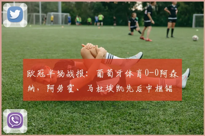 欧冠半场战报：葡萄牙体育0-0阿森纳，阿劳霍、马杜埃凯先后中框错失良机