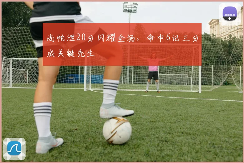 尚帕涅20分闪耀全场，命中6记三分成关键先生