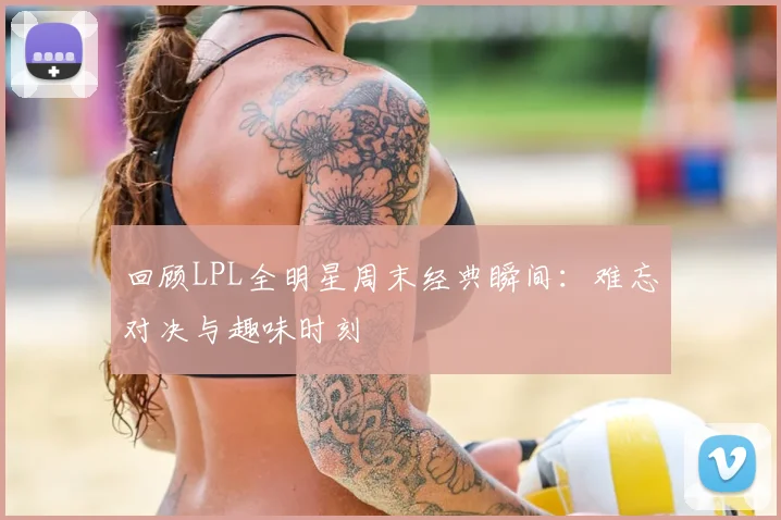 回顾LPL全明星周末经典瞬间：难忘对决与趣味时刻