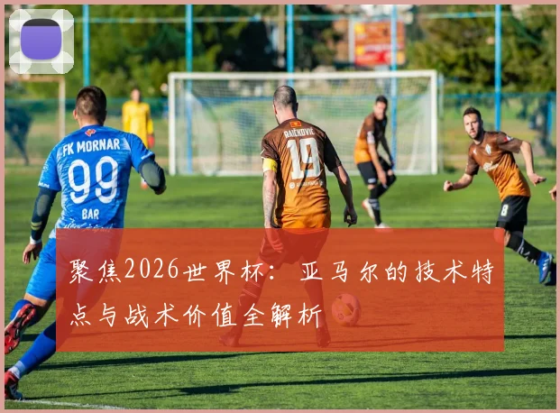 聚焦2026世界杯：亚马尔的技术特点与战术价值全解析