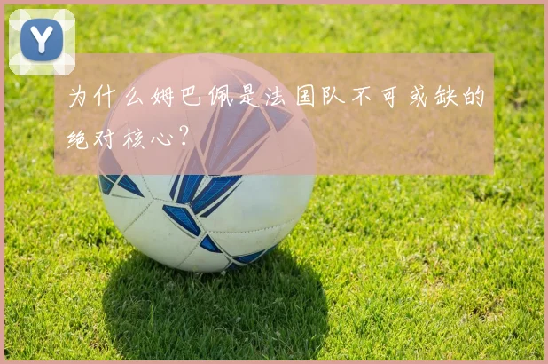 为什么姆巴佩是法国队不可或缺的绝对核心?