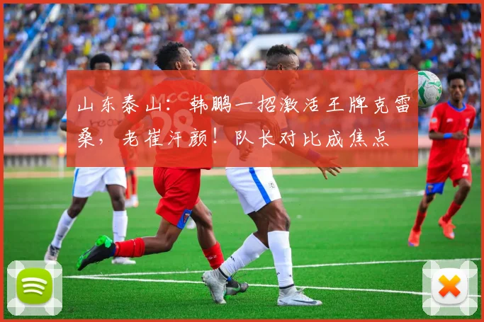 山东泰山：韩鹏一招激活王牌克雷桑，老崔汗颜！队长对比成焦点