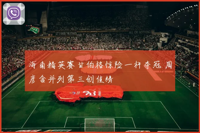 海南精英赛甘伯格惊险一杆夺冠 周彦含并列第三创佳绩
