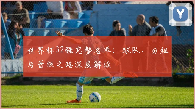 世界杯32强完整名单：球队、分组与晋级之路深度解读