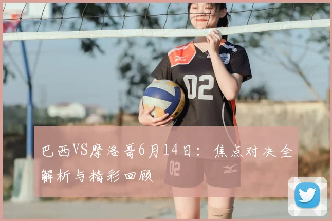 巴西VS摩洛哥6月14日：焦点对决全解析与精彩回顾