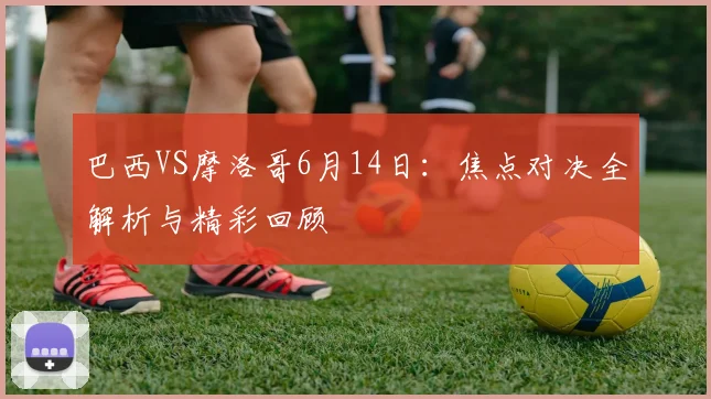 巴西VS摩洛哥6月14日：焦点对决全解析与精彩回顾
