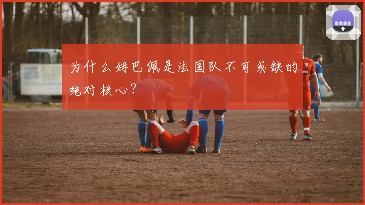 为什么姆巴佩是法国队不可或缺的绝对核心?
