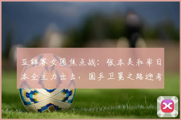 亚锦赛女团焦点战：张本美和率日本全主力出击，国乒卫冕之路迎考验