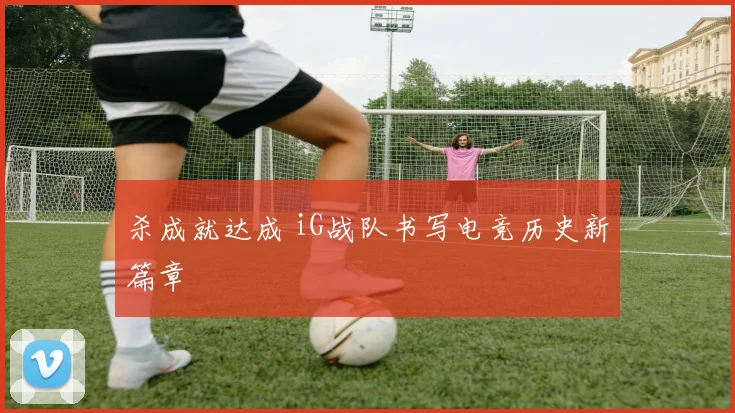 杀成就达成 iG战队书写电竞历史新篇章