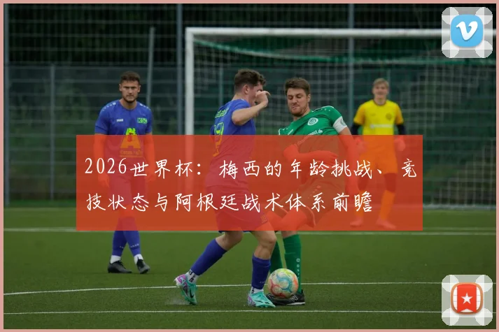 2026世界杯：梅西的年龄挑战、竞技状态与阿根廷战术体系前瞻
