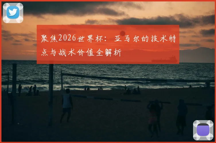 聚焦2026世界杯：亚马尔的技术特点与战术价值全解析