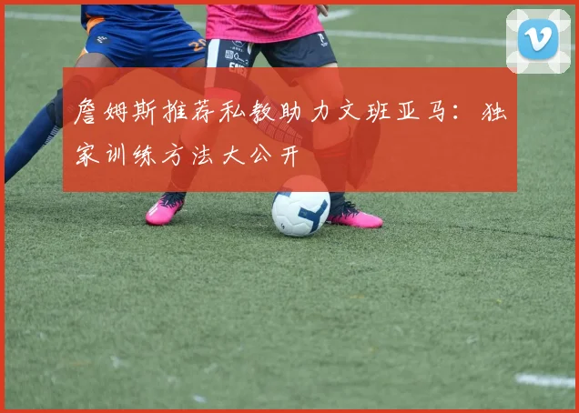 詹姆斯推荐私教助力文班亚马：独家训练方法大公开