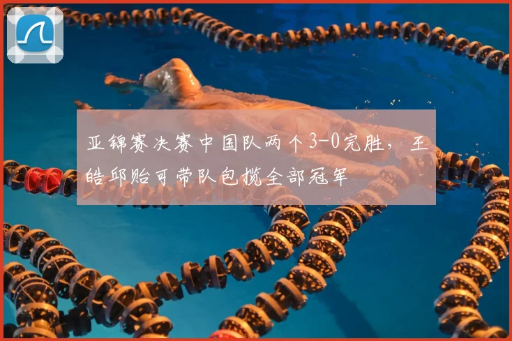 亚锦赛决赛中国队两个3-0完胜，王皓邱贻可带队包揽全部冠军