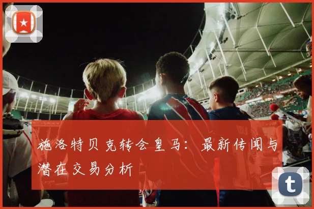 施洛特贝克转会皇马:最新传闻与潜在交易分析