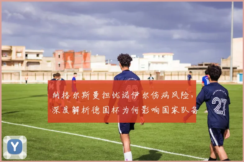纳格尔斯曼担忧诺伊尔伤病风险，深度解析德国杯为何影响国家队备战
