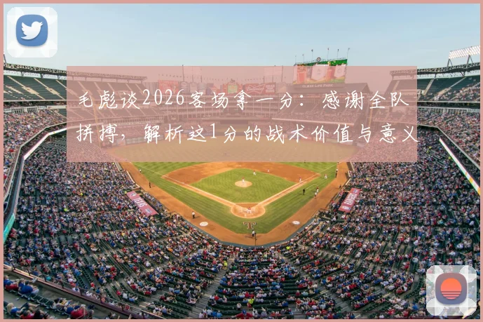 毛彪谈2026客场拿一分:感谢全队拼搏,解析这1分的战术价值与意义