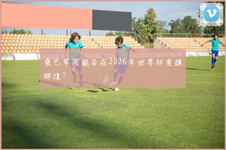 桑巴军团能否在2026年世界杯重振辉煌？
