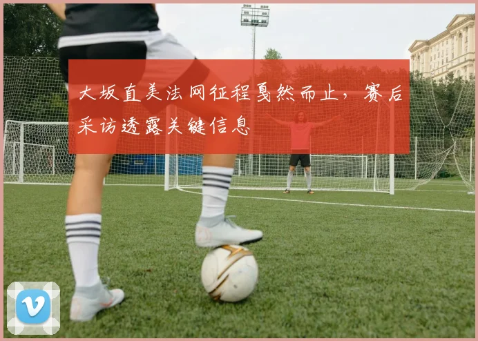大坂直美法网征程戛然而止，赛后采访透露关键信息