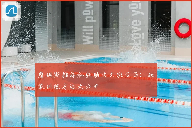 詹姆斯推荐私教助力文班亚马：独家训练方法大公开