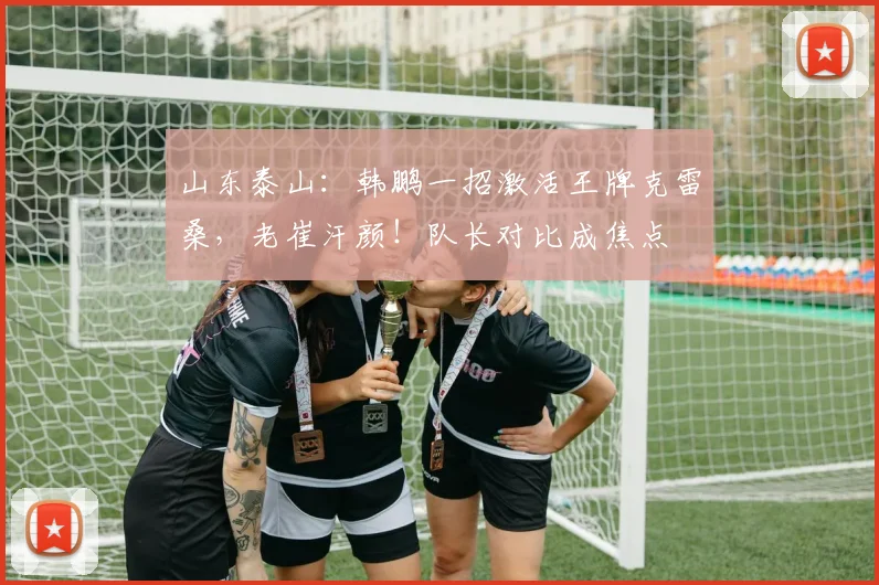 山东泰山：韩鹏一招激活王牌克雷桑，老崔汗颜！队长对比成焦点