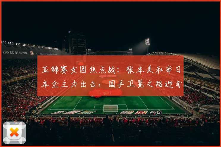 亚锦赛女团焦点战：张本美和率日本全主力出击，国乒卫冕之路迎考验