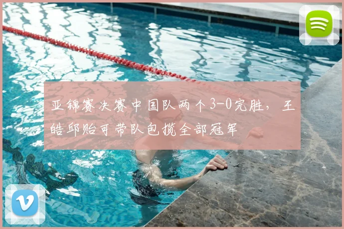 亚锦赛决赛中国队两个3-0完胜，王皓邱贻可带队包揽全部冠军