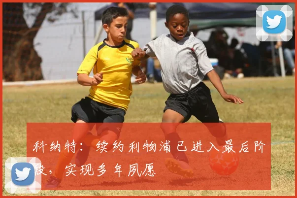 科纳特:续约利物浦已进入最后阶段,实现多年夙愿